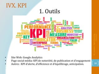 IVX.	KPI	
Mr_Loukakou:	Digital	Marke1ng	
Consultant	
18	
1.	Outils			
		
•  Site	Web:	Google	Analytics	
•  Page	social	média:	KPI	de	notoriété,	de	publication	et	d’engagement	
•  Autres	:	KPI	d’alerte,	d’efPicience	et	d’équilibrage,	anticipation.	
 