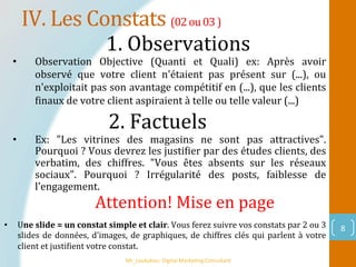 IV.	Les	Constats	(02	ou	03	)	
Mr_Loukakou:	Digital	Marke1ng	Consultant	
8	
1.	Observations		
2.	Factuels		
•  Observation	 Objective	 (Quanti	 et	 Quali)	 ex:	 Après	 avoir	
observé	 que	 votre	 client	 n'étaient	 pas	 présent	 sur	 (...),	 ou	
n'exploitait	pas	son	avantage	compétitif	en	(...),	que	les	clients	
Pinaux	de	votre	client	aspiraient	à	telle	ou	telle	valeur	(...)		
•  Ex:	 "Les	 vitrines	 des	 magasins	 ne	 sont	 pas	 attractives".	
Pourquoi	?	Vous	devrez	les	justiPier	par	des	études	clients,	des	
verbatim,	 des	 chiffres.	 "Vous	 êtes	 absents	 sur	 les	 réseaux	
sociaux".	 Pourquoi	 ?	 Irrégularité	 des	 posts,	 faiblesse	 de	
l'engagement.		
Attention!	Mise	en	page		
•  Une	slide	=	un	constat	simple	et	clair.	Vous	ferez	suivre	vos	constats	par	2	ou	3	
slides	de	données,	d'images,	de	graphiques,	de	chiffres	clés	qui	parlent	à	votre	
client	et	justiPient	votre	constat.	
 