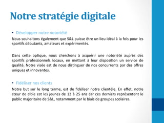 Notre	stratégie	digitale	
•  Développer	notre	notoriété		
Nous	souhaitons	également	que	S&L	puisse	être	un	lieu	idéal	à	la	fois	pour	les	
spor/fs	débutants,	amateurs	et	expérimentés.		
	
Dans	 ceHe	 op/que,	 nous	 cherchons	 à	 acquérir	 une	 notoriété	 auprès	 des	
spor/fs	 professionnels	 locaux,	 en	 meHant	 à	 leur	 disposi/on	 un	 service	 de	
qualité.	Notre	visée	est	de	nous	dis/nguer	de	nos	concurrents	par	des	oﬀres	
uniques	et	innovantes.	
	
•  Fidéliser	nos	clients	
Notre	 but	 sur	 le	 long	 terme,	 est	 de	 ﬁdéliser	 notre	 clientèle.	 En	 eﬀet,	 notre	
cœur	de	cible	est	les	jeunes	de	12	à	25	ans	car	ces	derniers	représentent	le	
public	majoritaire	de	S&L,	notamment	par	le	biais	de	groupes	scolaires.	
 