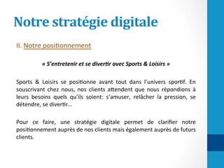 Notre	stratégie	digitale	
II.	Notre	posi/onnement		
	
«	S’entretenir	et	se	diver-r	avec	Sports	&	Loisirs	»	
	
Sports	 &	 Loisirs	 se	 posi/onne	 avant	 tout	 dans	 l’univers	 spor/f.	 En	
souscrivant	 chez	 nous,	 nos	 clients	 aHendent	 que	 nous	 répondions	 à	
leurs	 besoins	 quels	 qu’ils	 soient:	 s’amuser,	 relâcher	 la	 pression,	 se	
détendre,	se	diver/r…		
	
Pour	 ce	 faire,	 une	 stratégie	 digitale	 permet	 de	 clariﬁer	 notre	
posi/onnement	auprès	de	nos	clients	mais	également	auprès	de	futurs	
clients.		
	
 