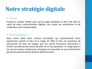 Notre	stratégie	digitale	
•  Chartes	
Puisqu’un	 compte	 TwiHer	 ainsi	 qu’une	 page	 Facebook	 va	 être	 créé	 dans	 le	
cadre	 de	 notre	 communica/on	 digitale,	 une	 charte	 de	 contribu/on	 et	 de	
modéra/on	sont	indispensables	
•  Charte	graphique	
Nous	 avons	 choisi	 deux	 couleurs	 principales	 qui	 représenterait	 notre	
équipement	 spor/f:	 le	 bleu	 et	 le	 rouge.	 En	 eﬀet	 le	 bleu	 est	 synonyme	 de	
découverte,	 de	 rêve,	 de	 voyage,	 que	 nos	 clients	 retrouvent	 notamment	 à	
travers	nos	séances	de	cinéma	de	plein	air	et	nos	spectacles.	Le	rouge	quant	à	
lui,	est	une	couleur	chaleureuse,	énergique	et	rassurante:	ce	que	recherche	les	
personnes	passant	du	bon	temps	à	Sports	&	Loisirs.	
	
 