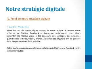 Notre	stratégie	digitale	
IV.	Fond	de	notre	stratégie	digitale	
	
•  Content	Marke/ng	
Notre	 but	 est	 de	 communiquer	 autour	 de	 notre	 ac/vité.	 A	 travers	 notre	
présence	 sur	 TwiHer,	 Facebook	 et	 Instagram,	 notamment,	 nous	 allons	
alimenter	 ces	 réseaux	 grâce	 à	 des	 concours,	 des	 sondages,	 des	 actualités	
quo/diennes	(ar/cles,	vidéos,	photos…)	de	manière	originale	aﬁn	de	générer	
de	la	fréquenta/on	et	de	la	visibilité.		
	
Grâce	à	cela,	nous	créerons	alors	une	rela/on	privilégiée	entre	Sports	&	Loisirs	
et	les	internautes.		
 