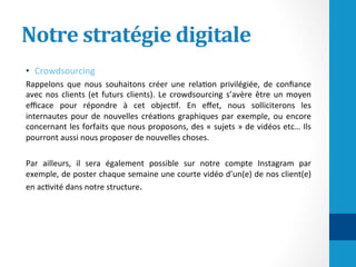 Notre	stratégie	digitale	
•  Crowdsourcing	
Rappelons	 que	 nous	 souhaitons	 créer	 une	 rela/on	 privilégiée,	 de	 conﬁance	
avec	nos	clients	(et	futurs	clients).	Le	crowdsourcing	s’avère	être	un	moyen	
eﬃcace	 pour	 répondre	 à	 cet	 objec/f.	 En	 eﬀet,	 nous	 solliciterons	 les	
internautes	pour	de	nouvelles	créa/ons	graphiques	par	exemple,	ou	encore	
concernant	les	forfaits	que	nous	proposons,	des	«	sujets	»	de	vidéos	etc…	Ils	
pourront	aussi	nous	proposer	de	nouvelles	choses.	
	
Par	 ailleurs,	 il	 sera	 également	 possible	 sur	 notre	 compte	 Instagram	 par	
exemple,	de	poster	chaque	semaine	une	courte	vidéo	d’un(e)	de	nos	client(e)	
en	ac/vité	dans	notre	structure.	
 