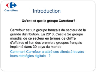 Introduction
Carrefour est un groupe français du secteur de la
grande distribution. En 2010, c'est le 2e groupe
mondial de ce secteur en termes de chiffre
d'affaires et l'un des premiers groupes français
implanté dans 30 pays du monde
Comment Carrefour a attiré ses clients à travers
leurs stratégies digitale ?
Qu'est ce que le groupe Carrefour?
 