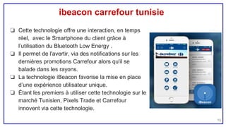 ibeacon carrefour tunisie
❏ Cette technologie offre une interaction, en temps
réel, avec le Smartphone du client grâce à
l’utilisation du Bluetooth Low Energy .
❏ Il permet de l'avertir, via des notifications sur les
dernières promotions Carrefour alors qu'il se
balade dans les rayons.
❏ La technologie iBeacon favorise la mise en place
d’une expérience utilisateur unique.
❏ Étant les premiers à utiliser cette technologie sur le
marché Tunisien, Pixels Trade et Carrefour
innovent via cette technologie.
13
 