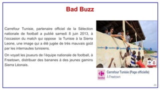 Bad Buzz
Carrefour Tunisie, partenaire officiel de la Sélection
nationale de football a publié samedi 8 juin 2013, à
l’occasion du match qui oppose la Tunisie à la Sierra
Leone, une image qui a été jugée de très mauvais goût
par les internautes tunisiens.
On voyait les joueurs de l’équipe nationale de football, à
Freetown, distribuer des bananes à des jeunes gamins
Sierra Léonais.
23
 