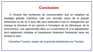 Conclusion
À l’écoute des tendances de consommation tout en adaptant sa
stratégie globale, Carrefour crée une nouvelle vision de la grande
distribution et de ce à quoi elle peut prétendre.C’est un changement qui
marque la structure et qui permet à l’enseigne de se démarquer de la
concurrence. Les opportunités liées au e-commerce et à la digitalisation
sont également notables et impacteront fortement l'entreprise dans les
années à venir.
Carrefour Tunisie, leader de la grande distribution en Tunisie.
26
 