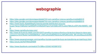 webographie
28
● https://play.google.com/store/apps/details?id=com.carrefour.creova.carrefourmobile&hl=fr
● https://play.google.com/store/apps/details?id=com.carrefour.creova.carrefourmobile&hl=fr
● https://www.kpeiz.digital/blog/tunisie-la-grande-distribution-sous-la-
loupe/?lang=fr&fbclid=IwAR25Pnnh9Q3b4FApU7rpFjHjtELDKYLxxbLFB6LlILdIXFUNmN6MG_hdfr
U
● https://www.carrefourtunisie.com/
● http://www.le-furet-du-retail.com/2015/07/carrefour-tunisie-a-fond-sur-la-techno-ibeacon-dans-ses-
magasins.html?fbclid=IwAR2BBrNqT_KWru4hoOefDP8di3c4urHPolRUUhN_NFuGx48sxz3nE0fW-
EI
● https://www.espacemanager.com/carrefour-tunisie-quand-le-buzz-se-transforme-en-bad-buzz.html
● https://youtu.be/AdT4hkUZHbM
● https://www.facebook.com/watch/?t=38&v=333421403981072
 