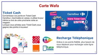 Carte Wafa
8
Recharge Téléphonique
Grâce à vos points fidélité. plus besoin de
vous déplacer pour recharger votre ligne
téléphonique.
Ticket Cash
Convertissez vos points en Ticket Cash
Carrefour, imprimable en caisse, à utiliser le jour
même ou lors de votre prochaine visite en
magasin.
Lorsque vous achetez avec Ticket Cash,vous
gagnez des points à nouveau!
 