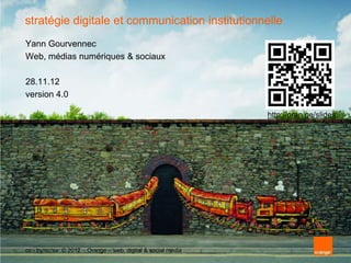 stratégie digitale et communication institutionnelle
Yann Gourvennec
Web, médias numériques & sociaux

28.11.12
version 4.0

                                                              http://oran.ge/slides




cc - by/nc/sa © 2012 – Orange – web, digital & social media
 