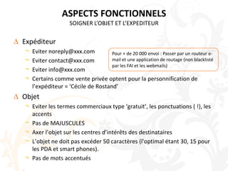 ASPECTS FONCTIONNELSSOIGNER L’OBJET ET L’EXPEDITEURExpéditeurEviter noreply@xxx.comEviter contact@xxx.comEviter info@xxx.comCertains comme vente privée optent pour la personnification de l’expéditeur = ‘Cécile de Rostand’ObjetEviter les termes commerciaux type ‘gratuit’, les ponctuations ( !), les accentsPas de MAJUSCULESAxer l’objet sur les centres d’intérêts des destinatairesL’objet ne doit pas excéder 50 caractères (l'optimal étant 30, 15 pour les PDA et smart phones).Pas de mots accentuésPour + de 20 000 envoi : Passer par un routeur e-mail et une application de routage (non blacklisté par les FAI et les webmails)