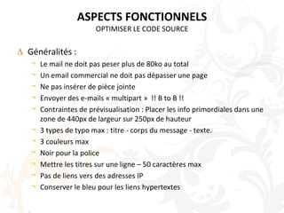 ASPECTS FONCTIONNELSOPTIMISER LE CODE SOURCEGénéralités :Le mail ne doit pas peser plus de 80ko au totalUn email commercial ne doit pas dépasser une pageNe pas insérer de pièce jointeEnvoyer des e-mails « multipart »  !! B to B !!Contraintes de prévisualisation : Placer les info primordiales dans une zone de 440px de largeur sur 250px de hauteur3 types de typo max : titre - corps du message - texte. 3 couleurs maxNoir pour la policeMettre les titres sur une ligne – 50 caractères maxPas de liens vers des adresses IPConserver le bleu pour les liens hypertextes