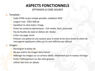 ASPECTS FONCTIONNELSOPTIMISER LE CODE SOURCETemplate :Code HTML le plus simple possible, validation W3CLargeur max : 550 à 600 pxEquilibrer le ratio texte / imageEviter les contenus dynamiques : rich media, flash, javascript. Pas de feuilles de style en dehors de <body>Créer une page miroirPréciser une police et une couleur pour le texte et les liens (sinon le client de messagerie appliquera celles qui lui sont définies par défaut)Images :Renseigner la balise alt Ne pas insérer les images dans l'emailHéberger les images sur un serveur dédié, idéalement par le routeur d’imageEviter l’hébergement sur des sites gratuitsUtiliser des liens en absolu