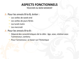 ASPECTS FONCTIONNELSTOUCHER AU BON MOMENTPour les envois B to B, éviter :Les veilles de week-endLes veilles de jours fériésLes lundi matinLes mercrediPour les envois B to B :Dépend des caractéristiques de la cible : âge, sexe, relation avec l’annonceur, contenuPour l’annonceur, se baser sur l’historique