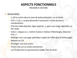 ASPECTS FONCTIONNELSPOUSSER A L’ACTIONGénéralités1 call to action dans la zone de prévisualisation, sur la droiteCTA « 1 clic », ne pas descendre l'ascenseur ni faire plusieurs manipulationsCTA très lisible (bouton, ligne séparée…), pour une image adjoindre un lien texteEviter « cliquez ici », mettre l'action à réaliser (Téléchargez, Abonnez-moi…)Rediriger vers une page spécifique rappel de l'offre (pas la home page)Répéter le CTAPrivilégier une seul action3 liens max sur un email commercialLe CTA doit être en permanence visible. Pas de scroll