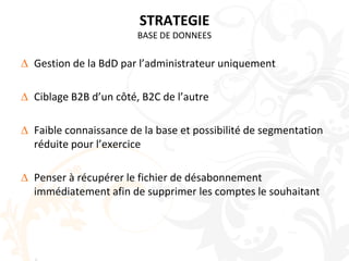 STRATEGIEBASE DE DONNEESGestion de la BdD par l’administrateur uniquementCiblage B2B d’un côté, B2C de l’autreFaible connaissance de la base et possibilité de segmentation réduite pour l’exercicePenser à récupérer le fichier de désabonnement immédiatement afin de supprimer les comptes le souhaitant