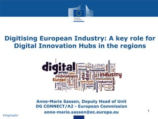 1
Digitising European Industry: A key role for
Digital Innovation Hubs in the regions
• Anne-Marie Sassen, Deputy Head of Unit 
DG CONNECT/A2 - European Commission
• anne-marie.sassen@ec.europa.eu
#DigitiseEU
 
