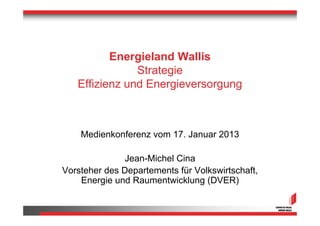 Energieland Wallis
               Strategie
   Effizienz und Energieversorgung



    Medienkonferenz vom 17. Januar 2013

              Jean-Michel Cina
Vorsteher des Departements für Volkswirtschaft,
    Energie und Raumentwicklung (DVER)
 