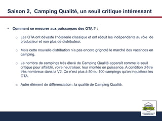 Saison 2, Camping Qualité, un seuil critique intéressant 
• Comment se mesurer aux puissances des OTA ? : 
o Les OTA ont dévasté l’hôtellerie classique et ont réduit les indépendants au rôle de 
producteur et non plus de distributeur. 
o Mais cette nouvelle distribution n’a pas encore grignoté le marché des vacances en 
camping. 
o Le nombre de campings très élevé de Camping Qualité apparaît comme le seuil 
critique pour affaiblir, voire neutraliser, leur montée en puissance. A condition d’être 
très nombreux dans la V2. Ce n’est plus à 50 ou 100 campings qu’on inquiètera les 
OTA. 
o Autre élément de différenciation : la qualité de Camping Qualité. 
 