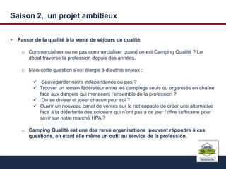 Saison 2, un projet ambitieux 
• Passer de la qualité à la vente de séjours de qualité: 
o Commercialiser ou ne pas commercialiser quand on est Camping Qualité ? Le 
débat traverse la profession depuis des années. 
o Mais cette question s’est élargie à d’autres enjeux : 
 Sauvegarder notre indépendance ou pas ? 
 Trouver un terrain fédérateur entre les campings seuls ou organisés en chaîne 
face aux dangers qui menacent l’ensemble de la profession ? 
 Ou se diviser et jouer chacun pour soi ? 
 Ouvrir un nouveau canal de ventes sur le net capable de créer une alternative 
face à la déferlante des soldeurs qui n’ont pas à ce jour l’offre suffisante pour 
sévir sur notre marché HPA ? 
o Camping Qualité est une des rares organisations pouvant répondre à ces 
questions, en étant elle même un outil au service de la profession. 
 