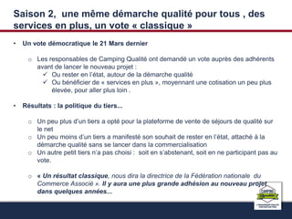 Saison 2, une même démarche qualité pour tous , des 
services en plus, un vote « classique » 
• Un vote démocratique le 21 Mars dernier 
o Les responsables de Camping Qualité ont demandé un vote auprès des adhérents 
avant de lancer le nouveau projet : 
 Ou rester en l’état, autour de la démarche qualité 
 Ou bénéficier de « services en plus », moyennant une cotisation un peu plus 
élevée, pour aller plus loin . 
• Résultats : la politique du tiers... 
o Un peu plus d’un tiers a opté pour la plateforme de vente de séjours de qualité sur 
le net 
o Un peu moins d’un tiers a manifesté son souhait de rester en l’état, attaché à la 
démarche qualité sans se lancer dans la commercialisation 
o Un autre petit tiers n’a pas choisi : soit en s’abstenant, soit en ne participant pas au 
vote. 
o « Un résultat classique, nous dira la directrice de la Fédération nationale du 
Commerce Associé ». Il y aura une plus grande adhésion au nouveau projet 
dans quelques années... 
 
