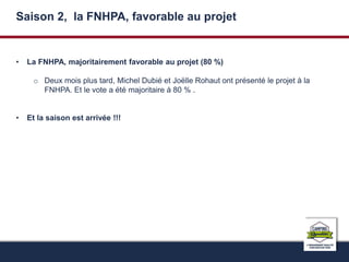 Saison 2, la FNHPA, favorable au projet 
• La FNHPA, majoritairement favorable au projet (80 %) 
o Deux mois plus tard, Michel Dubié et Joëlle Rohaut ont présenté le projet à la 
FNHPA. Et le vote a été majoritaire à 80 % . 
• Et la saison est arrivée !!! 
 