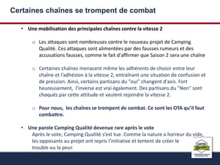 Certaines chaînes se trompent de combat 
• Une mobilisation des principales chaînes contre la vitesse 2 
o Les attaques sont nombreuses contre le nouveau projet de Camping 
Qualité. Ces attaques sont alimentées par des fausses rumeurs et des 
accusations fausses, comme le fait d'affirmer que Saison 2 sera une chaîne 
o Certaines chaînes menacent même les adhérents de choisir entre leur 
chaîne et l’adhésion à la vitesse 2, entraînant une situation de confusion et 
de pression. Ainsi, certains partisans du "oui" changent d'avis. Fort 
heureusement, l’inverse est vrai également. Des partisans du "Non" sont 
choqués par cette attitude et veulent rejoindre la vitesse 2. 
o Pour nous, les chaînes se trompent de combat. Ce sont les OTA qu’il faut 
combattre. 
• Une parole Camping Qualité devenue rare après le vote 
Après le vote, Camping Qualité s’est tue. Comme la nature a horreur du vide, 
les opposants au projet ont repris l’initiative et tentent de créer le 
trouble ou la peur. 
 