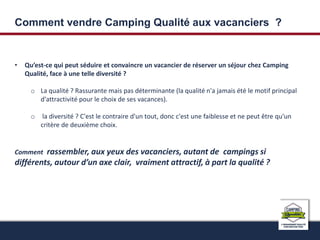 Comment vendre Camping Qualité aux vacanciers ? 
• Qu’est-ce qui peut séduire et convaincre un vacancier de réserver un séjour chez Camping 
Qualité, face à une telle diversité ? 
o La qualité ? Rassurante mais pas déterminante (la qualité n'a jamais été le motif principal 
d'attractivité pour le choix de ses vacances). 
o la diversité ? C'est le contraire d'un tout, donc c'est une faiblesse et ne peut être qu'un 
critère de deuxième choix. 
Comment rassembler, aux yeux des vacanciers, autant de campings si 
différents, autour d’un axe clair, vraiment attractif, à part la qualité ? 
 