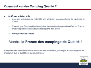 Comment vendre Camping Qualité ? 
• la France bien sûr, 
o avec son imaginaire, sa notoriété, son attraction unique en terme de vacances en 
Europe. 
o D’autant que Camping Qualité représente une des plus grandes offres en France, 
avec une présence dans toutes les régions de France. 
o Notre promesse clients : 
Vendre la France des campings de Qualité ! 
Ce que recherchent des millions de vacanciers européens, attirés par le camping mais en 
s'assurant que la qualité est au rendez vous. 
 