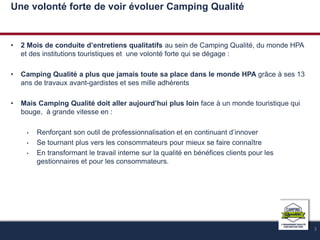 Une volonté forte de voir évoluer Camping Qualité 
• 2 Mois de conduite d’entretiens qualitatifs au sein de Camping Qualité, du monde HPA 
et des institutions touristiques et une volonté forte qui se dégage : 
• Camping Qualité a plus que jamais toute sa place dans le monde HPA grâce à ses 13 
ans de travaux avant-gardistes et ses mille adhérents 
• Mais Camping Qualité doit aller aujourd’hui plus loin face à un monde touristique qui 
bouge, à grande vitesse en : 
• Renforçant son outil de professionnalisation et en continuant d’innover 
• Se tournant plus vers les consommateurs pour mieux se faire connaître 
• En transformant le travail interne sur la qualité en bénéfices clients pour les 
gestionnaires et pour les consommateurs. 
3 
 