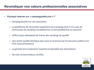 Revendiquer nos valeurs professionnelles associatives 
• Pourquoi réserver sur « campingqualite.com » ? 
o Camping Qualité est une association 
o La plateforme de réservation appartient aux campings donc il n’y a pas de 
commission du camping à la plateforme ou de la plateforme au vacancier 
o L’offre la plus abondante de France des campings de qualité 
o Une charte qualité identique pour tous et reconnue par les pouvoirs publics et la 
FFCC (consommateurs) 
o La garantie d’un traitement impartial et équitable des réclamations 
o Des avis consommateurs certifiés 
 