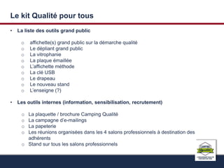 Le kit Qualité pour tous 
• La liste des outils grand public 
o affichette(s) grand public sur la démarche qualité 
o Le dépliant grand public 
o La vitrophanie 
o La plaque émaillée 
o L’affichette méthode 
o La clé USB 
o Le drapeau 
o Le nouveau stand 
o L’enseigne (?) 
• Les outils internes (information, sensibilisation, recrutement) 
o La plaquette / brochure Camping Qualité 
o La campagne d’e-mailings 
o La papeterie 
o Les réunions organisées dans les 4 salons professionnels à destination des 
adhérents 
o Stand sur tous les salons professionnels 
 