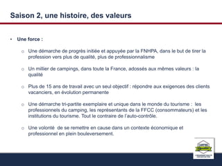 Saison 2, une histoire, des valeurs 
• Une force : 
o Une démarche de progrès initiée et appuyée par la FNHPA, dans le but de tirer la 
profession vers plus de qualité, plus de professionnalisme 
o Un millier de campings, dans toute la France, adossés aux mêmes valeurs : la 
qualité 
o Plus de 15 ans de travail avec un seul objectif : répondre aux exigences des clients 
vacanciers, en évolution permanente 
o Une démarche tri-partite exemplaire et unique dans le monde du tourisme : les 
professionnels du camping, les représentants de la FFCC (consommateurs) et les 
institutions du tourisme. Tout le contraire de l’auto-contrôle. 
o Une volonté de se remettre en cause dans un contexte économique et 
professionnel en plein bouleversement. 
 