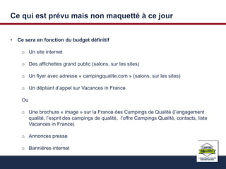 Ce qui est prévu mais non maquetté à ce jour 
• Ce sera en fonction du budget définitif 
o Un site internet 
o Des affichettes grand public (salons, sur les sites) 
o Un flyer avec adresse « campingqualite.com » (salons, sur les sites) 
o Un dépliant d’appel sur Vacances in France 
Ou 
o Une brochure « image » sur la France des Campings de Qualité (l’engagement 
qualité, l’esprit des campings de qualité, l’offre Campings Qualité, contacts, liste 
Vacances in France) 
o Annonces presse 
o Bannières internet 
 
