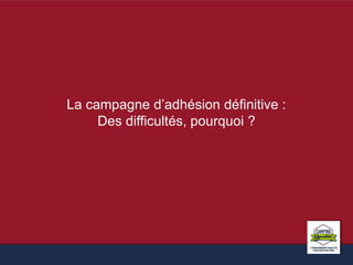 La campagne d’adhésion définitive : 
Des difficultés, pourquoi ? 
 