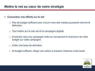 Mettre le net au coeur de notre stratégie 
 Concentrer nos efforts sur le net 
o Pas de budget suffisant pour s’ouvrir vers des médias puissants comme la 
télévision 
o Tout mettre sur le site net et la campagne digitale 
o S’orienter vers une campagne trafic en consacrant le maximum de notre 
budget sur cette campagne 
o Créer une base de données, 
o Si budget suffisant, élargir son action à d’autres initiatives multi-canal 
 