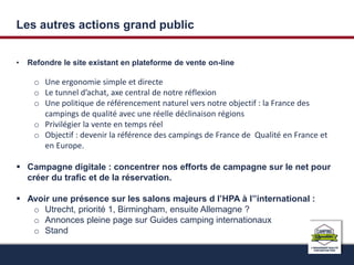 Les autres actions grand public 
• Refondre le site existant en plateforme de vente on-line 
o Une ergonomie simple et directe 
o Le tunnel d’achat, axe central de notre réflexion 
o Une politique de référencement naturel vers notre objectif : la France des 
campings de qualité avec une réelle déclinaison régions 
o Privilégier la vente en temps réel 
o Objectif : devenir la référence des campings de France de Qualité en France et 
en Europe. 
 Campagne digitale : concentrer nos efforts de campagne sur le net pour 
créer du trafic et de la réservation. 
 Avoir une présence sur les salons majeurs d l’HPA à l’’international : 
o Utrecht, priorité 1, Birmingham, ensuite Allemagne ? 
o Annonces pleine page sur Guides camping internationaux 
o Stand 
 