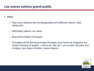 Les autres actions grand public 
 Print : 
o Flyer avec adresse site campingqualité.com (diffusion salons, sites 
adhérents) 
o Affichettes (salons, sur sites) 
o Document d’appel ¾ langues 
o Si budget (2016) Brochure image 24 pages sous forme de magazine sur 
l’esprit camping et qualité. + renvoi sur site net + prix à partir de week end 
et séjour, tous types d’étoiles, toutes régions 
 