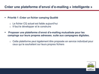 Créer une plateforme d’envoi d’e-mailing « intelligente » 
 Priorité 1 :Créer un fichier camping Qualité 
o Le fichier CQ actuel est faible aujourd’hui 
o Il faut le développer et le construire 
 Proposer une plateforme d’envoi d’e-mailing mutualisée pour les 
campings sur leurs propres adresses. suite aux campagnes digitales. 
o Cette plateforme peut également être proposée en service individuel pour 
ceux qui le souhaitent sur leurs propres fichiers 
 