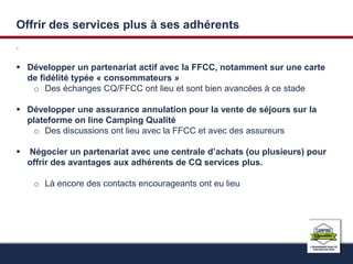 Offrir des services plus à ses adhérents 
. 
 Développer un partenariat actif avec la FFCC, notamment sur une carte 
de fidélité typée « consommateurs » 
o Des échanges CQ/FFCC ont lieu et sont bien avancées à ce stade 
 Développer une assurance annulation pour la vente de séjours sur la 
plateforme on line Camping Qualité 
o Des discussions ont lieu avec la FFCC et avec des assureurs 
 Négocier un partenariat avec une centrale d’achats (ou plusieurs) pour 
offrir des avantages aux adhérents de CQ services plus. 
o Là encore des contacts encourageants ont eu lieu 
 