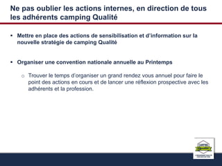 Ne pas oublier les actions internes, en direction de tous 
les adhérents camping Qualité 
 Mettre en place des actions de sensibilisation et d’information sur la 
nouvelle stratégie de camping Qualité 
 Organiser une convention nationale annuelle au Printemps 
o Trouver le temps d’organiser un grand rendez vous annuel pour faire le 
point des actions en cours et de lancer une réflexion prospective avec les 
adhérents et la profession. 
 