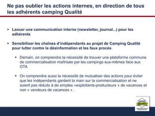 Ne pas oublier les actions internes, en direction de tous 
les adhérents camping Qualité 
 Lancer une communication interne (newsletter, journal...) pour les 
adhérents 
 Sensibiliser les chaînes d’indépendants au projet de Camping Qualité 
pour lutter contre la désinformation et les faux procès. 
 Demain, on comprendra la nécessité de trouver une plateforme commune 
de commercialisation maîtrisée par les campings eux-mêmes face aux 
OTA 
 On comprendra aussi la nécessité de mutualiser des actions pour éviter 
que les indépendants gardent la main sur la commercialisation et ne 
soient pas réduits à de simples «exploitants-producteurs » de vacances et 
non « vendeurs de vacances » . 
 