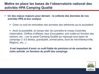 Mettre en place les bases de l’observatoire national des 
activités HPA Camping Qualité 
 Un des enjeux majeurs pour demain : la collecte des données de nos 
activités HPA et leur analyse. 
 Créer un outil de remontées des données des adhérents qui le souhaitent 
 Avoir la possibilité, en temps réel, de connaître le niveau d’activités 
(réservation, Chiffres d’affaires, taux d’occupation, prix nuitée en fonction des 
saisons, etc...) sur le panel Camping Qualité qui regroupe tous types de 
campings (1 à 5 étoiles, grand/petit, animé/calme, bord de mer/intérieur/ville, 
Régions, etc...) 
Il est important d’avoir un outil fiable de prévision et de correction de 
notre activité, en fonction du profil des campings. 
 