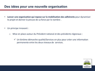 Des idées pour une nouvelle organisation 
• Lancer une organisation qui repose sur la mobilisation des adhérents pour dynamiser 
le projet et donner la preuve de sa force par le nombre . 
• Un principe innovant : 
o Mise en place autour du Président national et des présidents régionaux : 
 Un binôme démarche qualité/Services en plus pour créer une information 
permanente entre les deux niveaux de services. 
 