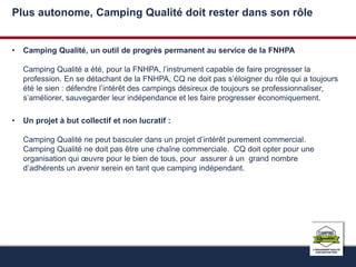 Plus autonome, Camping Qualité doit rester dans son rôle 
• Camping Qualité, un outil de progrès permanent au service de la FNHPA 
Camping Qualité a été, pour la FNHPA, l’instrument capable de faire progresser la 
profession. En se détachant de la FNHPA, CQ ne doit pas s’éloigner du rôle qui a toujours 
été le sien : défendre l’intérêt des campings désireux de toujours se professionnaliser, 
s’améliorer, sauvegarder leur indépendance et les faire progresser économiquement. 
• Un projet à but collectif et non lucratif : 
Camping Qualité ne peut basculer dans un projet d’intérêt purement commercial. 
Camping Qualité ne doit pas être une chaîne commerciale. CQ doit opter pour une 
organisation qui oeuvre pour le bien de tous, pour assurer à un grand nombre 
d’adhérents un avenir serein en tant que camping indépendant. 
 