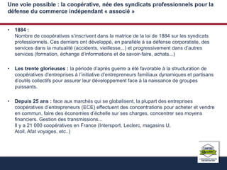 Une voie possible : la coopérative, née des syndicats professionnels pour la 
défense du commerce indépendant « associé » 
• 1884 : 
Nombre de coopératives s’inscrivent dans la matrice de la loi de 1884 sur les syndicats 
professionnels. Ces derniers ont développé, en parallèle à sa défense corporatiste, des 
services dans la mutualité (accidents, vieillesse,..) et progressivement dans d’autres 
services (formation, échange d’informations et de savoir-faire, achats...) 
• Les trente glorieuses : la période d’après guerre a été favorable à la structuration de 
coopératives d’entreprises à l’initiative d’entrepreneurs familiaux dynamiques et partisans 
d’outils collectifs pour assurer leur développement face à la naissance de groupes 
puissants. 
• Depuis 25 ans : face aux marchés qui se globalisent, la plupart des entreprises 
coopératives d’entrepreneurs (ECE) effectuent des concentrations pour acheter et vendre 
en commun, faire des économies d’échelle sur ses charges, concentrer ses moyens 
financiers. Gestion des transmissions... 
Il y a 21 000 coopératives en France (Intersport, Leclerc, magasins U, 
Atoll, Afat voyages, etc..) 
 