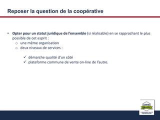 Reposer la question de la coopérative 
• Opter pour un statut juridique de l’ensemble (si réalisable) en se rapprochant le plus 
possible de cet esprit : 
o une même organisation 
o deux niveaux de services : 
 démarche qualité d’un côté 
 plateforme commune de vente on-line de l’autre. 
 