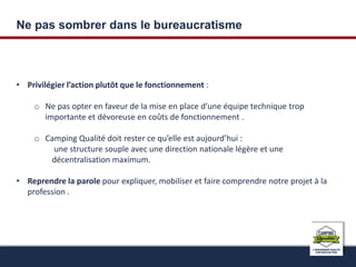 Ne pas sombrer dans le bureaucratisme 
• Privilégier l’action plutôt que le fonctionnement : 
o Ne pas opter en faveur de la mise en place d’une équipe technique trop 
importante et dévoreuse en coûts de fonctionnement . 
o Camping Qualité doit rester ce qu’elle est aujourd’hui : 
une structure souple avec une direction nationale légère et une 
décentralisation maximum. 
• Reprendre la parole pour expliquer, mobiliser et faire comprendre notre projet à la 
profession . 
 
