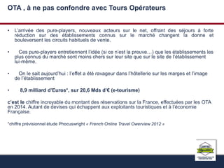 OTA , à ne pas confondre avec Tours Opérateurs 
• L’arrivée des pure-players, nouveaux acteurs sur le net, offrant des séjours à forte 
réduction sur des établissements connus sur le marché changent la donne et 
bouleversent les circuits habituels de vente. 
• Ces pure-players entretiennent l’idée (si ce n’est la preuve…) que les établissements les 
plus connus du marché sont moins chers sur leur site que sur le site de l’établissement 
lui-même. 
• On le sait aujourd’hui : l’effet a été ravageur dans l’hôtellerie sur les marges et l’image 
de l’établissement 
• 8,9 milliard d’Euros*, sur 20,6 Mds d’€ (e-tourisme) 
c’est le chiffre incroyable du montant des réservations sur la France, effectuées par les OTA 
en 2014. Autant de devises qui échappent aux exploitants touristiques et à l’économie 
Française. 
*chiffre prévisionnel étude Phocuswright « French Online Travel Owerview 2012 » 
 