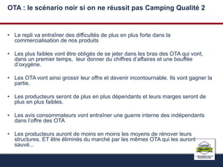 OTA : le scénario noir si on ne réussit pas Camping Qualité 2 
• Le repli va entraîner des difficultés de plus en plus forte dans la 
commercialisation de nos produits 
• Les plus faibles vont être obligés de se jeter dans les bras des OTA qui vont, 
dans un premier temps, leur donner du chiffres d’affaires et une bouffée 
d’oxygène. 
• Les OTA vont ainsi grossir leur offre et devenir incontournable. Ils vont gagner la 
partie. 
• Les producteurs seront de plus en plus dépendants et leurs marges seront de 
plus en plus faibles. 
• Les avis consommateurs vont entraîner une guerre interne des indépendants 
dans l’offre des OTA 
• Les producteurs auront de moins en moins les moyens de rénover leurs 
structures. ET être éliminés du marché par les mêmes OTA qui les auront 
sauvé... 
 